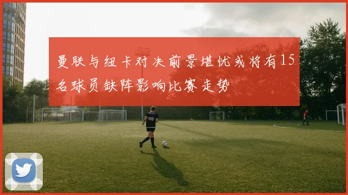 曼联与纽卡对决前景堪忧或将有15名球员缺阵影响比赛走势