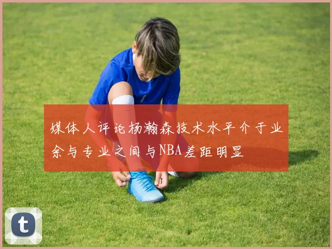 媒体人评论杨瀚森技术水平介于业余与专业之间与NBA差距明显