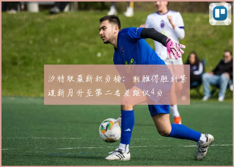 沙特联最新积分榜：利雅得胜利紧追新月升至第二名差距仅4分