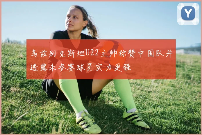 乌兹别克斯坦U22主帅称赞中国队并透露未参赛球员实力更强