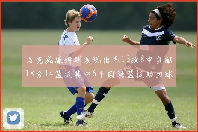 马克威廉姆斯表现出色13投8中贡献18分14篮板其中6个前场篮板助力球队