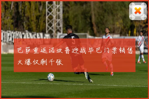 巴萨重返诺坎普迎战毕巴门票销售火爆仅剩千张