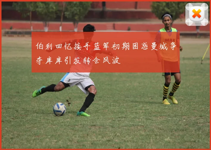伯利回忆接手蓝军初期困惑曼城争夺库库引发转会风波
