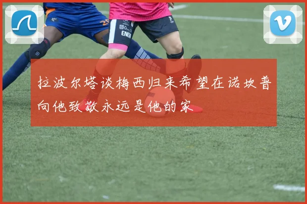 拉波尔塔谈梅西归来希望在诺坎普向他致敬永远是他的家