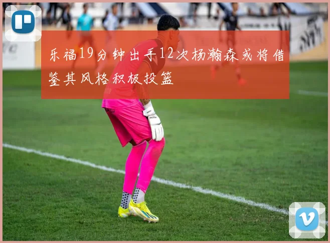 乐福19分钟出手12次杨瀚森或将借鉴其风格积极投篮
