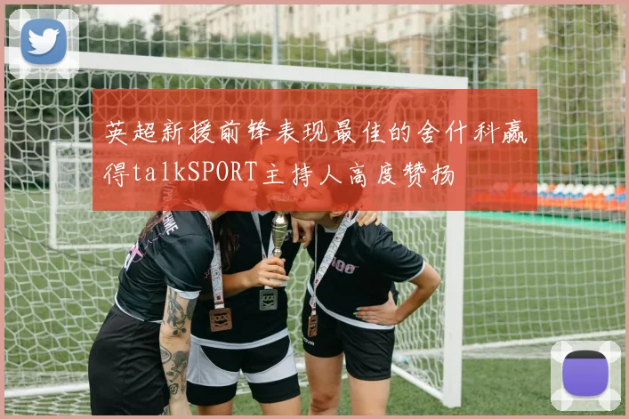 英超新援前锋表现最佳的舍什科赢得talkSPORT主持人高度赞扬