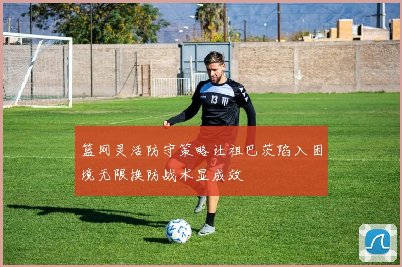 篮网灵活防守策略让祖巴茨陷入困境无限换防战术显成效