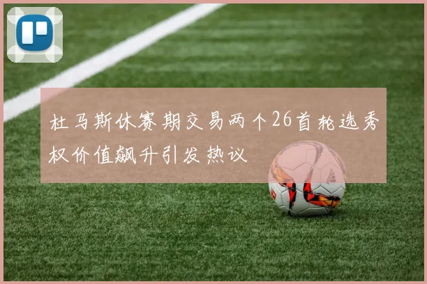 杜马斯休赛期交易两个26首轮选秀权价值飙升引发热议