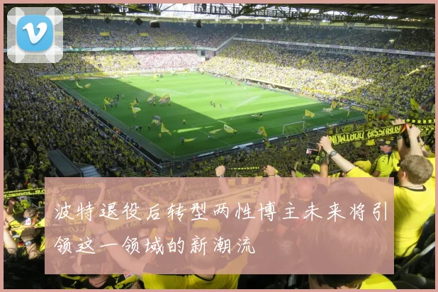 波特退役后转型两性博主未来将引领这一领域的新潮流
