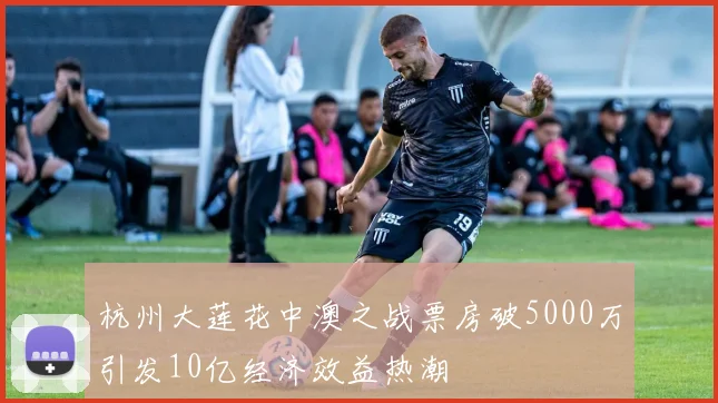 杭州大莲花中澳之战票房破5000万引发10亿经济效益热潮