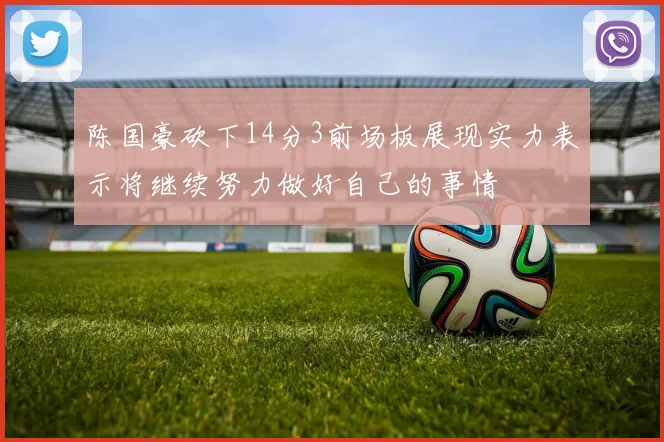 陈国豪砍下14分3前场板展现实力表示将继续努力做好自己的事情
