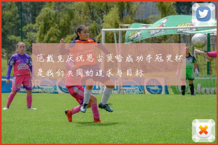 范戴克庆祝恩古莫哈成功夺冠奖杯是我们共同的追求与目标