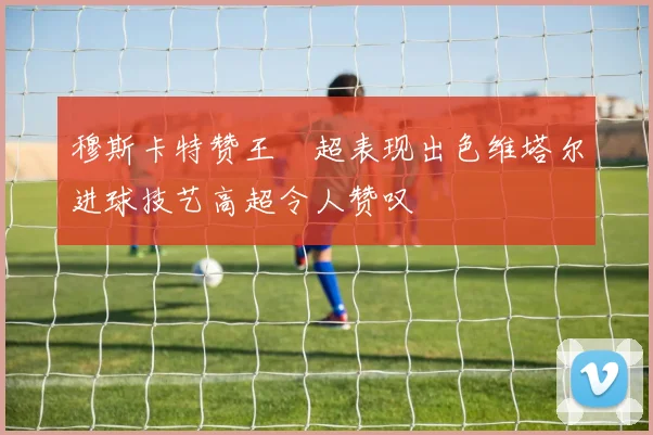 穆斯卡特赞王燊超表现出色维塔尔进球技艺高超令人赞叹