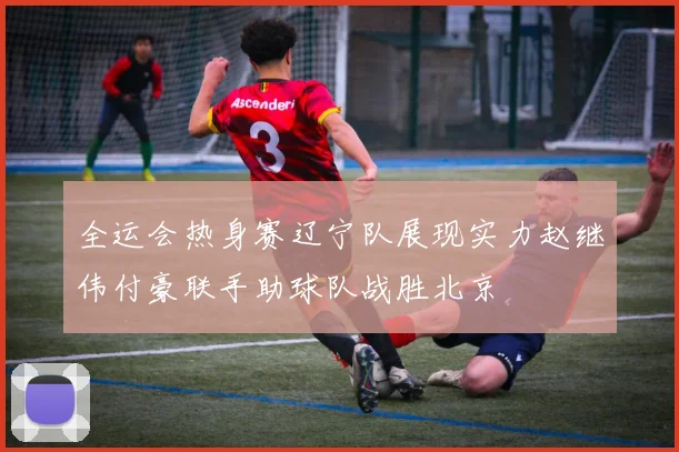 全运会热身赛辽宁队展现实力赵继伟付豪联手助球队战胜北京