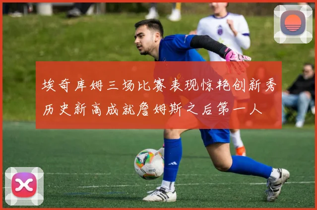 埃奇库姆三场比赛表现惊艳创新秀历史新高成就詹姆斯之后第一人