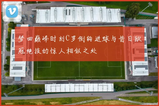 梦回巅峰时刻C罗倒钩进球与昔日欧冠绝技的惊人相似之处