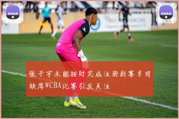 张子宇未能按时完成注册新赛季将缺席WCBA比赛引发关注