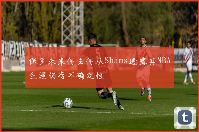 保罗未来何去何从Shams透露其NBA生涯仍存不确定性