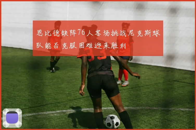 恩比德缺阵76人客场挑战尼克斯球队能否克服困难迎来胜利