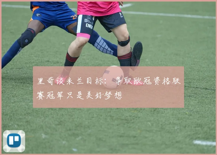 里奇谈米兰目标：争取欧冠资格联赛冠军只是美好梦想