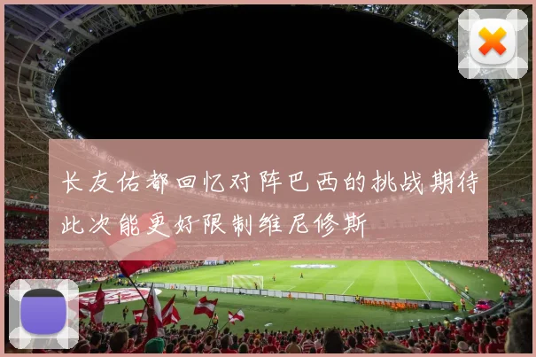 长友佑都回忆对阵巴西的挑战期待此次能更好限制维尼修斯