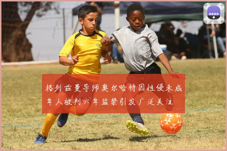 格列兹曼导师奥尔哈特因性侵未成年人被判六年监禁引发广泛关注