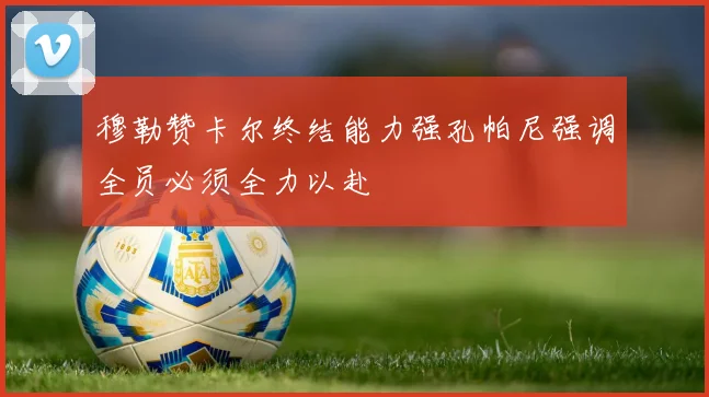 穆勒赞卡尔终结能力强孔帕尼强调全员必须全力以赴