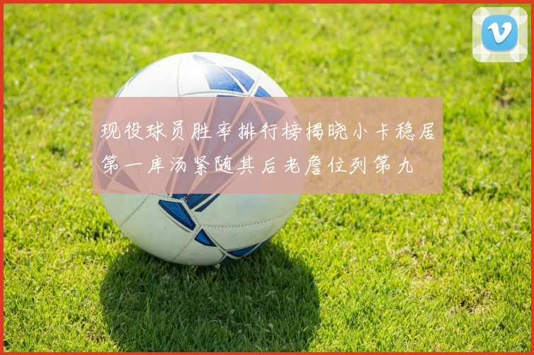 现役球员胜率排行榜揭晓小卡稳居第一库汤紧随其后老詹位列第九