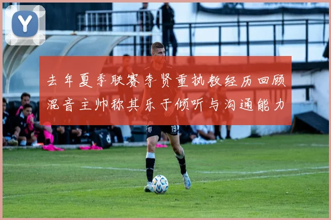 去年夏季联赛李贤重执教经历回顾混音主帅称其乐于倾听与沟通能力强