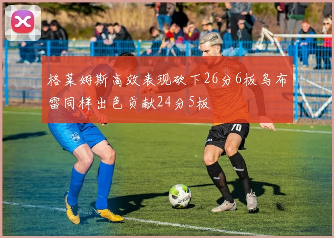 格莱姆斯高效表现砍下26分6板乌布雷同样出色贡献24分5板