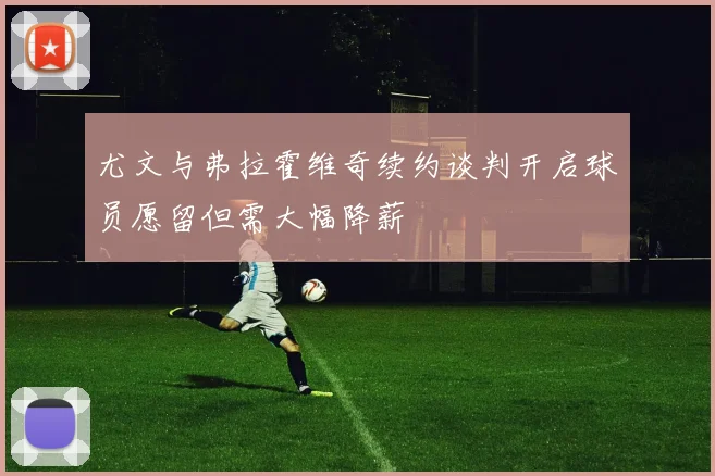 尤文与弗拉霍维奇续约谈判开启球员愿留但需大幅降薪