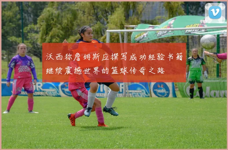 沃西称詹姆斯应撰写成功经验书籍继续震撼世界的篮球传奇之路